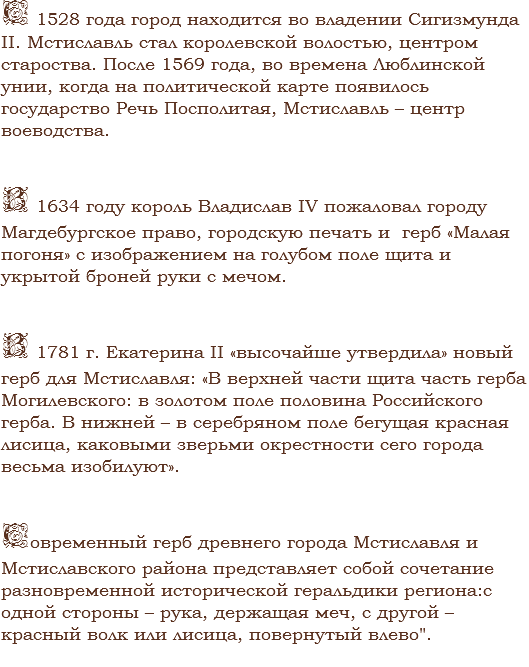 С 1528 года город находится во владении Сигизмунда
II. Мстиславль стал королевской волостью, центром староства. После 1569 года, во времена Люблинской унии, когда на политической карте появилось государство Речь Посполитая, Мстиславль – центр воеводства. В 1634 году король Владислав IV пожаловал городу Магдебургское право, городскую печать и герб «Малая погоня» с изображением на голубом поле щита и укрытой броней руки с мечом. В 1781 г. Екатерина II «высочайше утвердила» новый герб для Мстиславля: «В верхней части щита часть герба Могилевского: в золотом поле половина Российского герба. В нижней – в серебряном поле бегущая красная лисица, каковыми зверьми окрестности сего города весьма изобилуют». Современный герб древнего города Мстиславля и Мстиславского района представляет собой сочетание разновременной исторической геральдики региона:с одной стороны – рука, держащая меч, с другой – красный волк или лисица, повернутый влево".
