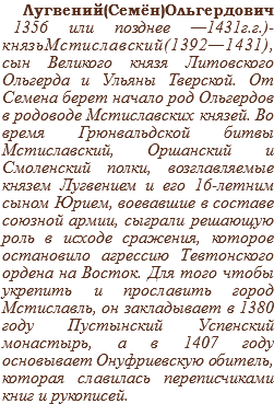 Лугвений(Семён)Ольгердович 1356 или позднее —1431г.г.)- князьМстиславский(1392—1431), сын Великого князя Литовского Ольгерда и Ульяны Тверской. От Семена берет начало род Ольгердов в родоводе Мстиславских князей. Во время Грюнвальдской битвы Мстиславский, Оршанский и Смоленский полки, возглавляемые князем Лугвением и его 16-летним сыном Юрием, воевавшие в составе союзной армии, сыграли решающую роль в исходе сражения, которое остановило агрессию Тевтонского ордена на Восток. Для того чтобы укрепить и прославить город Мстиславль, он закладывает в 1380 году Пустынский Успенский монастырь, а в 1407 году основывает Онуфриевскую обитель, которая славилась переписчиками книг и рукописей.