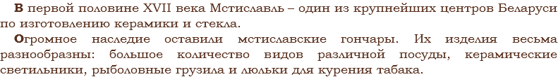 В первой половине XVII века Мстиславль – один из крупнейших центров Беларуси по изготовлению керамики и стекла.
Огромное наследие оставили мстиславские гончары. Их изделия весьма разнообразны: большое количество видов различной посуды, керамические светильники, рыболовные грузила и люльки для курения табака.