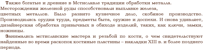 Также богатые и древние в Мстиславле традиции обработки металла. Месторождения железной руды способствовали выплавке железа, цветных металлов. Было развито кузнечное дело, скобяное производство. Производились орудия труда, предметы быта, оружие и доспехи. И снова удивляет, дизайнерская обработка привычных в обиходе изделий, таких, как ключи, замки, ножницы.
Занимались мстиславские мастера и резьбой по кости, о чем свидетельствуют найденные во время раскопок костяные пластины – накладки XIII в. и более позднего периода. 