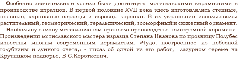 Особенно значительные успехи были достигнуты мстиславскими керамистами в производстве изразцов. В первой половине XVII века здесь изготовлялись стенные, поясные, карнизные изразцы и изразцы-коронки. В их украшении использовался растительный, геометрический, геральдический, зооморфный и сюжетный орнамент.
Наибольшую славу мстиславчанам принесло производство полихромной керамики. Произведения мстиславского мастера изразца Степана Иванова по прозвищу Полубес известны многим современным керамистам. «Чудо, построенное из небесной голубизны и лунного света,» - писал об одной из его работ, лазурном тереме на Крутицком подворье, В.С.Короткевич.