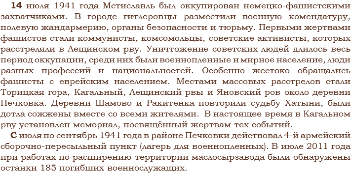 14 июля 1941 года Мстиславль был оккупирован немецко-фашистскими захватчиками. В городе гитлеровцы разместили военную комендатуру, полевую жандармерию, органы безопасности и тюрьму. Первыми жертвами фашистов стали коммунисты, комсомольцы, советские активисты, которых расстреляли в Лещинском рву. Уничтожение советских людей длилось весь период оккупации, среди них были военнопленные и мирное население, люди разных профессий и национальностей. Особенно жестоко обращались фашисты с еврейским населением. Местами массовых расстрелов стали Торицкая гора, Кагальный, Лещинский рвы и Яновский ров около деревни Печковка. Деревни Шамово и Ракитенка повторили судьбу Хатыни, были дотла сожжены вместе со всеми жителями. В настоящее время в Кагальном рву установлен мемориал, посвящённый жертвам тех событий.
С июля по сентябрь 1941 года в районе Печковки действовал 4-й армейский сборочно-пересыльный пункт (лагерь для военнопленных). В июле 2011 года при работах по расширению территории маслосырзавода были обнаружены останки 185 погибших военнослужащих.