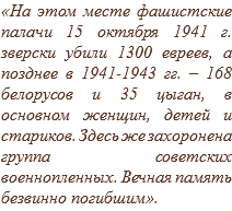 «На этом месте фашистские палачи 15 октября 1941 г. зверски убили 1300 евреев, а позднее в 1941-1943 гг. – 168 белорусов и 35 цыган, в основном женщин, детей и стариков. Здесь же захоронена группа советских военнопленных. Вечная память безвинно погибшим».