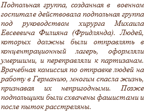 Подпольная группа, созданная в военном госпитале действовала подпольная группа под руководством хирурга Михаила Евсеевича Филияна (Фридлянда). Людей, которых должны были отправлять в концентрационный лагерь, оформляли умершими, и переправляли к партизанам. Врачебная комиссия по отправке людей на работу в Германию, многим спасла жизнь, признавая их непригодными. Позже подпольщики были схвачены фашистами и после пыток расстреляны.