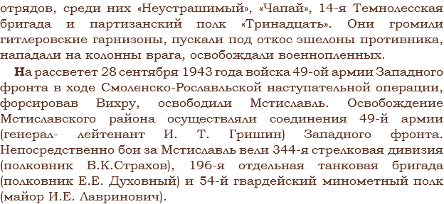 отрядов, среди них «Неустрашимый», «Чапай», 14-я Темнолесская бригада и партизанский полк «Тринадцать». Они громили гитлеровские гарнизоны, пускали под откос эшелоны противника, нападали на колонны врага, освобождали военнопленных. На рассветет 28 сентября 1943 года войска 49-ой армии Западного фронта в ходе Смоленско-Рославльской наступательной операции, форсировав Вихру, освободили Мстиславль. Освобождение Мстиславского района осуществляли соединения 49-й армии (генерал- лейтенант И. Т. Гришин) Западного фронта. Непосредственно бои за Мстиславль вели 344-я стрелковая дивизия (полковник В.К.Страхов), 196-я отдельная танковая бригада (полковник Е.Е. Духовный) и 54-й гвардейский минометный полк (майор И.Е. Лавринович).