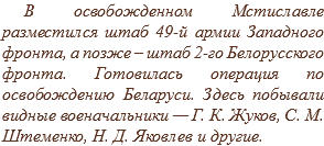 В освобожденном Мстиславле разместился штаб 49-й армии Западного фронта, а позже – штаб 2-го Белорусского фронта. Готовилась операция по освобождению Беларуси. Здесь побывали видные военачальники — Г. К. Жуков, С. М. Штеменко, Н. Д. Яковлев и другие.