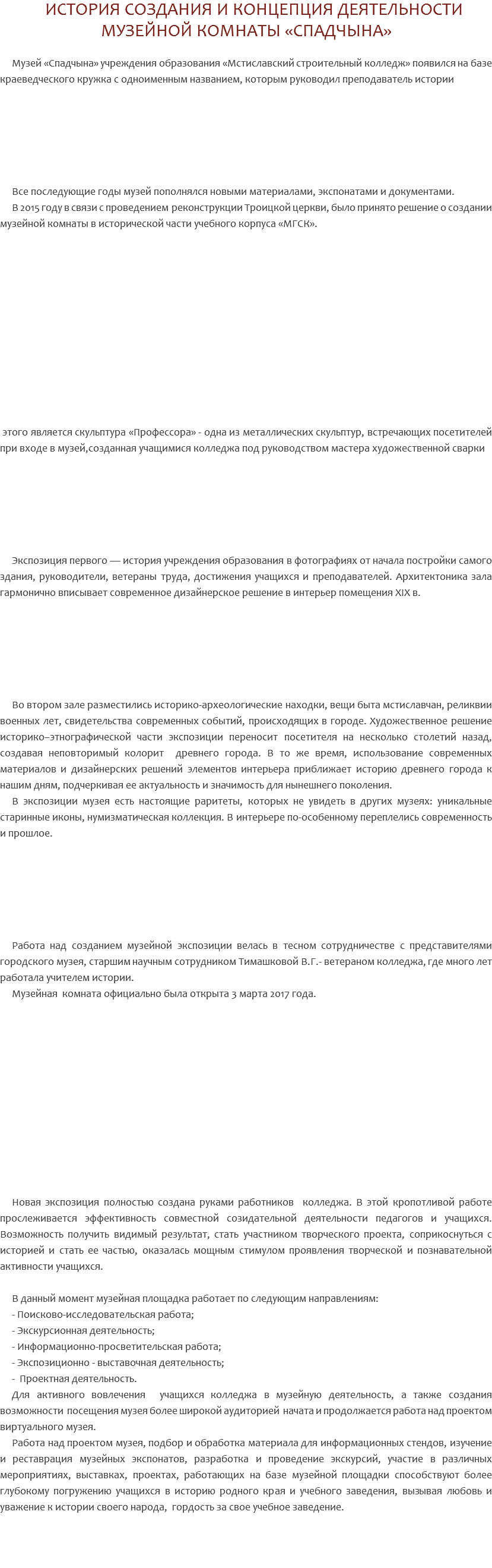  ИСТОРИЯ СОЗДАНИЯ И КОНЦЕПЦИЯ ДЕЯТЕЛЬНОСТИ МУЗЕЙНОЙ КОМНАТЫ «СПАДЧЫНА» Музей «Спадчына» учреждения образования «Мстиславский строительный колледж» появился на базе краеведческого кружка с одноименным названием, которым руководил преподаватель истории Все последующие годы музей пополнялся новыми материалами, экспонатами и документами. В 2015 году в связи с проведением реконструкции Троицкой церкви, было принято решение о создании музейной комнаты в исторической части учебного корпуса «МГСК». этого является скульптура «Профессора» - одна из металлических скульптур, встречающих посетителей при входе в музей,созданная учащимися колледжа под руководством мастера художественной сварки Экспозиция первого — история учреждения образования в фотографиях от начала постройки самого здания, руководители, ветераны труда, достижения учащихся и преподавателей. Архитектоника зала гармонично вписывает современное дизайнерское решение в интерьер помещения XIX в. Во втором зале разместились историко-археологические находки, вещи быта мстиславчан, реликвии военных лет, свидетельства современных событий, происходящих в городе. Художественное решение историко–этнографической части экспозиции переносит посетителя на несколько столетий назад, создавая неповторимый колорит древнего города. В то же время, использование современных материалов и дизайнерских решений элементов интерьера приближает историю древнего города к нашим дням, подчеркивая ее актуальность и значимость для нынешнего поколения. В экспозиции музея есть настоящие раритеты, которых не увидеть в других музеях: уникальные старинные иконы, нумизматическая коллекция. В интерьере по-особенному переплелись современность и прошлое. Работа над созданием музейной экспозиции велась в тесном сотрудничестве с представителями городского музея, старшим научным сотрудником Тимашковой В.Г.- ветераном колледжа, где много лет работала учителем истории. Музейная комната официально была открыта 3 марта 2017 года. Новая экспозиция полностью создана руками работников колледжа. В этой кропотливой работе прослеживается эффективность совместной созидательной деятельности педагогов и учащихся. Возможность получить видимый результат, стать участником творческого проекта, соприкоснуться с историей и стать ее частью, оказалась мощным стимулом проявления творческой и познавательной активности учащихся. В данный момент музейная площадка работает по следующим направлениям: - Поисково-исследовательская работа; - Экскурсионная деятельность; - Информационно-просветительская работа; - Экспозиционно - выставочная деятельность; - Проектная деятельность. Для активного вовлечения учащихся колледжа в музейную деятельность, а также создания возможности посещения музея более широкой аудиторией начата и продолжается работа над проектом виртуального музея. Работа над проектом музея, подбор и обработка материала для информационных стендов, изучение и реставрация музейных экспонатов, разработка и проведение экскурсий, участие в различных мероприятиях, выставках, проектах, работающих на базе музейной площадки способствуют более глубокому погружению учащихся в историю родного края и учебного заведения, вызывая любовь и уважение к истории своего народа, гордость за свое учебное заведение. 