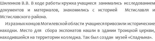 Шиленков В.В. В ходе работы кружка учащиеся занимались исследованием документов и материалов, знакомились с историей Мстиславля и Мстиславского района. Из разных концов Могилевской области учащиеся привозили исторические находки. Место для сбора экспонатов нашли в здании Троицкой церкви, находившейся на территории колледжа. Так был создан музей «Спадчына». 