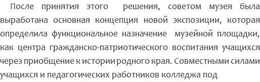 После принятия этого решения, советом музея была выработана основная концепция новой экспозиции, которая определила функциональное назначение музейной площадки, как центра гражданско-патриотического воспитания учащихся через приобщение к истории родного края. Совместными силами учащихся и педагогических работников колледжа под 