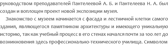 руководством преподавателей Пантелеевой А. Б. и Пантелеева Н. А. был создан и воплощен проект новой экспозиции музея. Знакомство с музеем начинается с фасада и лестничной клетки самого здания, являющегося памятником архитектуры и имеющего уникальную историю, так как учебный процесс в его стенах начался почти за 100 лет до возникновения здесь профессионально-технического училища. Символом 