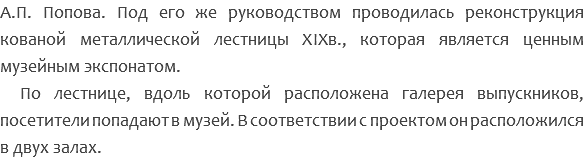 А.П. Попова. Под его же руководством проводилась реконструкция кованой металлической лестницы XIXв., которая является ценным музейным экспонатом. По лестнице, вдоль которой расположена галерея выпускников, посетители попадают в музей. В соответствии с проектом он расположился в двух залах. 