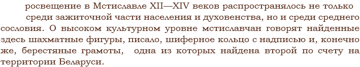  росвещение в Мстиславле XII—XIV веков распространялось не только среди зажиточной части населения и духовенства, но и среди среднего сословия. О высоком культурном уровне мстиславчан говорят найденные здесь шахматные фигуры, писало, шиферное кольцо с надписью и, конечно же, берестяные грамоты, одна из которых найдена второй по счету на территории Беларуси.