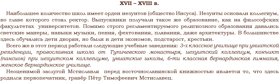 XVII – XVIII в. Наибольшее количество школ имеет орден иезуитов (общество Иисуса). Иезуиты основали коллегиум, во главе которого стоял ректор. Выпускники получали такое же образование, как на философских факультетах университетов. Помимо строго регламентируемого религиозного образования давались светские манеры, навыки музыки, пения, фехтования, плавания, даже архитектуры. В большинстве здесь обучались дети дворян, но были и дети экономов, подстарост, крестьян.
Всего же в этот период работали следующие учебные заведения: 3-х классное училище при униатской резиденции, православная школа от Тупичевского монастыря, иезуитский коллегиум, конъикт (пансион) при иезуитском коллегиуме, униатские школы, 6-ти классная бернардинская гимназия, женское бернардинское училище.
Неоценимой заслугой Мстиславля перед восточнославянской книжностью является то, что здесь родился первопечатник, гравёр Пётр Тимофеевич Мстиславец.