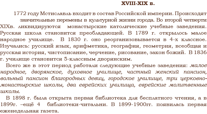  XVIII-XIX в. 1772 году Мстиславль входит в состав Российской империи. Происходят значительные перемены в культурной жизни города. Во второй четверти XIXв. ликвидируются монастырские католические учебные заведения. Русская школа становится преобладающей. В 1789 г. открылось малое народное училище. В 1830 г. оно реорганизовывается в 4-х классное. Изучались: русский язык, арифметика, география, геометрия, всеобщая и русская история, чистописание, черчение, рисование, закон божий. В 1836 г. училище становится 5-классным дворянским.
Всего же в этот период работали следующие учебные заведения: малое народное, дворянское, духовное училище, частный женский пансион, вольный пансион благородных девиц, городское училище, три церковно-монастырские школы, два еврейских училища, еврейские молитвенные школы.
В 1898 г. была открыта первая библиотека для бесплатного чтения, а в 1899г. –ещё 4 библиотеки-читальни. В 1899-1900гг. появилась первая еженедельная газета.