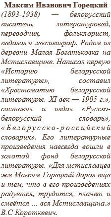 Максим Иванович Горецкий
(1893-1938) — белорусский писатель, литературовед, переводчик, фольклорист, педагог и лексикограф. Родом из деревни Малая Богатьковка на Мстиславщине. Написал первую «Историю белорусской литературы», составил «Хрестоматию белорусской литературы. XI век — 1905 г.», составил и издал «Русско-белорусский словарь», «Белорусско-российский словарик». Его литературные произведения навсегда вошли в золотой фонд белорусской литературы. «Для мстиславцев же Максим Горецкий дорог ещё и тем, что в его произведениях радуется, трудится, плачет и смеётся … вся Мстиславщина.» В.С Короткевич.