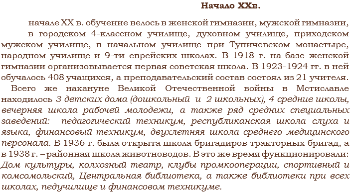  Начало XXв. начале ХХ в. обучение велось в женской гимназии, мужской гимназии, в городском 4-классном училище, духовном училище, приходском мужском училище, в начальном училище при Тупичевском монастыре, народном училище и 9-ти еврейских школах. В 1918 г. на базе женской гимназии организовывается первая советская школа. В 1923-1924 гг. в ней обучалось 408 учащихся, а преподавательский состав состоял из 21 учителя. Всего же накануне Великой Отечественной войны в Мстиславле находилось 3 детских дома (дошкольный и 2 школьных), 4 средние школы, вечерняя школа рабочей молодежи, а также ряд средних специальных заведений: педагогический техникум, республиканская школа слуха и языка, финансовый техникум, двухлетняя школа среднего медицинского персонала. В 1936 г. была открыта школа бригадиров тракторных бригад, а в 1938 г. – районная школа животноводов. В это же время функционировали: Дом культуры, колхозный театр, клубы промкооперации, спортивный и комсомольский, Центральная библиотека, а также библиотеки при всех школах, педучилище и финансовом техникуме. 