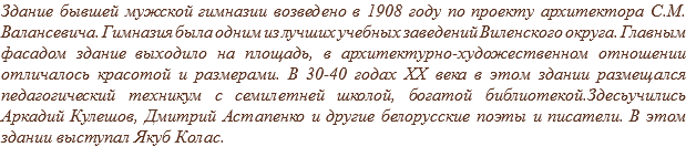 Здание бывшей мужской гимназии возведено в 1908 году по проекту архитектора С.М. Валансевича. Гимназия была одним из лучших учебных заведений Виленского округа. Главным фасадом здание выходило на площадь, в архитектурно-художественном отношении отличалось красотой и размерами. В 30-40 годах XX века в этом здании размещался педагогический техникум с семилетней школой, богатой библиотекой.Здесьучились Аркадий Кулешов, Дмитрий Астапенко и другие белорусские поэты и писатели. В этом здании выступал Якуб Колас.