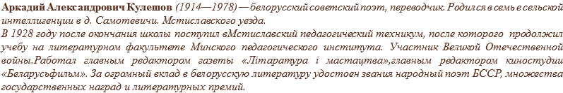 Аркадий Александрович Кулешов (1914—1978) — белорусский советский поэт, переводчик. Родился в семь е сельской интеллигенции в д. Самотевичи. Мстиславского уезда.
В 1928 году после окончания школы поступил вМстиславский педагогический техникум, после которого продолжил учебу на литературном факультете Минского педагогического института. Участник Великой Отечественной войны.Работал главным редактором газеты «Літаратура і мастацтва»,главным редактором киностудии «Беларусьфильм». За огромный вклад в белорусскую литературу удостоен звания народный поэт БССР, множества государственных наград и литературных премий.