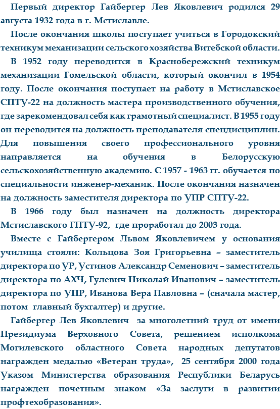 Первый директор Гайбергер Лев Яковлевич родился 29 августа 1932 года в г. Мстиславле. После окончания школы поступает учиться в Городокский техникум механизации сельского хозяйства Витебской области.
В 1952 году переводится в Краснобережский техникум механизации Гомельской области, который окончил в 1954 году. После окончания поступает на работу в Мстиславское СПТУ-22 на должность мастера производственного обучения, где зарекомендовал себя как грамотный специалист. В 1955 году он переводится на должность преподавателя спецдисциплин. Для повышения своего профессионального уровня направляется на обучения в Белорусскую сельскохозяйственную академию. С 1957 - 1963 гг. обучается по специальности инженер-механик. После окончания назначен на должность заместителя директора по УПР СПТУ-22.
В 1966 году был назначен на должность директора Мстиславского ГПТУ-92, где проработал до 2003 года. Вместе с Гайбергером Львом Яковлевичем у основания училища стояли: Кольцова Зоя Григорьевна – заместитель директора по УР, Устинов Александр Семенович – заместитель директора по АХЧ, Гулевич Николай Иванович – заместитель директора по УПР, Иванова Вера Павловна – (сначала мастер, потом главный бухгалтер) и другие.
Гайбергер Лев Яковлевич за многолетний труд от имени Президиума Верховного Совета, решением исполкома Могилевского областного Совета народных депутатов награжден медалью «Ветеран труда», 25 сентября 2000 года Указом Министерства образования Республики Беларусь награжден почетным знаком «За заслуги в развитии профтехобразования».