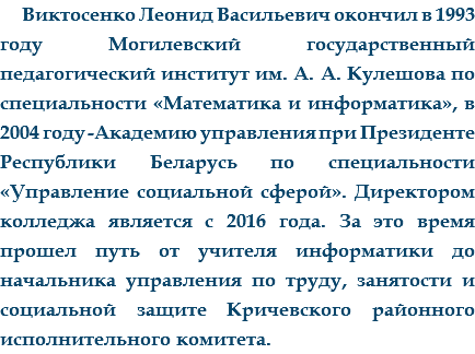 Виктосенко Леонид Васильевич окончил в 1993 году Могилевский государственный педагогический институт им. А. А. Кулешова по специальности «Математика и информатика», в 2004 году -Академию управления при Президенте Республики Беларусь по специальности «Управление социальной сферой». Директором колледжа является с 2016 года. За это время прошел путь от учителя информатики до начальника управления по труду, занятости и социальной защите Кричевского районного исполнительного комитета. 